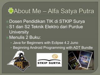 Dosen Pendidikan TIK di STKIP Surya
S1 dan S2 Teknik Elektro dari Purdue
University
Menulis 2 Buku:
• Java for Beginners with Eclipse 4.2 Juno
• Beginning Android Programming with ADT Bundle
 