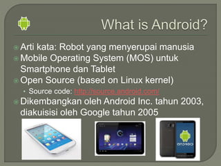  Arti kata: Robot yang menyerupai manusia
 Mobile Operating System (MOS) untuk
Smartphone dan Tablet
 Open Source (based on Linux kernel)
• Source code: http://source.android.com/
 Dikembangkan oleh Android Inc. tahun 2003,
diakuisisi oleh Google tahun 2005
 