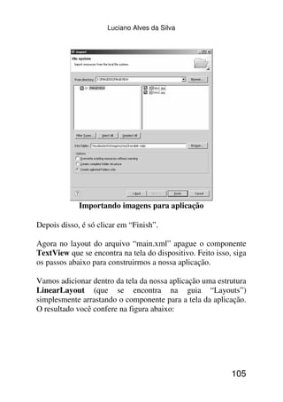 Luciano Alves da Silva




             Importando imagens para aplicação

Depois disso, é só clicar em “Finish”.

Agora no layout do arquivo “main.xml” apague o componente
TextView que se encontra na tela do dispositivo. Feito isso, siga
os passos abaixo para construirmos a nossa aplicação.

Vamos adicionar dentro da tela da nossa aplicação uma estrutura
LinearLayout (que se encontra na guia “Layouts”)
simplesmente arrastando o componente para a tela da aplicação.
O resultado você confere na figura abaixo:




                                                            105
 