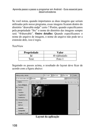Aprenda passo a passo a programar em Android - Guia essecial para
                        desenvolvedores



Se você notou, quando importamos as duas imagens que seriam
utilizadas pelo nosso programa, essas imagens ficaram dentro do
diretório “drawable-mdpi” certo ? Porém, quando especificamos
pela propriedade “Src” o nome do diretório das imagens sempre
será “@drawable”. Outro detalhe: Quando especificamos o
nome do arquivo de imagem, o nome do arquivo não pode ter a
extensão dele, isso é regra.

TextView

           Propriedade                 Valor
               Id                    @+id/txtinfo
              Text                     Foto 1

Seguindo os passos acima, o resultado do layout deve ficar de
acordo com a figura abaixo:




                     Layout da aplicação


108
 