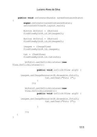 Luciano Alves da Silva


        public void onCreate(Bundle savedInstanceState)
{
            super.onCreate(savedInstanceState);
            setContentView(R.layout.main);

            Button btfoto1 = (Button)
            findViewById(R.id.btimagem1);

            Button btfoto2 = (Button)
            findViewById(R.id.btimagem2);

            imagem = (ImageView)
            findViewById(R.id.imagem);

            txt = (TextView)
            findViewById(R.id.txtinfo);

         btfoto1.setOnClickListener(new
View.OnClickListener(){

                     public void onClick(View arg0) {

         imagem.setImageResource(R.drawable.foto1);
                           txt.setText("Foto 1");
                     }
                 });

             btfoto2.setOnClickListener(new
             View.OnClickListener(){
                      public void onClick(View arg0) {

         imagem.setImageResource(R.drawable.foto2);
                           txt.setText("Foto 2");

                     }

             });
    }
}



                                                      111
 