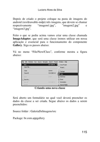 Luciano Alves da Silva


Depois de criado o projeto coloque na pasta de imagens do
android (res/drawable-mdpi) três imagens, que devem se chamar
respectivamente      “imagem1.jpg”,       ”imagem2.jpg”     e
“imagem3.jpg”.

Feito o que se pediu acima vamos criar uma classe chamada
ImageAdapter, que será uma classe iremos utilizar em nossa
aplicação e essencial para o funcionamento do componente
Gallery. Siga os passos abaixo:

Vá no menu “File/New/Class”, conforme mostra a figura
abaixo:




                  Criando uma nova classe


Será aberto um formulário no qual você deverá preencher os
dados da classe a ser criada. Segue abaixo os dados a serem
preenchidos:

Source folder : GaleriaDeImagens/src

Package: br.com.appgallery



                                                        115
 