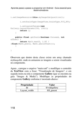 Aprenda passo a passo a programar em Android - Guia essecial para
                        desenvolvedores


i.setImageResource(this.myImageIds[position]);

         i.setScaleType(ImageView.ScaleType.FIT_XY);

        i.setLayoutParams(new
Gallery.LayoutParams(150, 150));
        return i;
    }

    public float getScale(boolean focused, int
offset) {
        return Math.max(0, 1.0f /
(float)Math.pow(2, Math.abs(offset)));
    }

}


Observem que dentro desta classe existe um array chamado
myImageIds, onde eu armazeno as imagens a serem visualizadas
no componente.

Agora , carregue o arquivo “main.xml” e modifique o conteúdo
da TextView com a frase: “Visualização de Imagens”, e em
seguida insira na tela o componente Gallery (que se encontra na
guia “Images & Media”). Modifique as propriedades do
componente Gallery conforme é mostrado abaixo:

          Propriedade                    Valor
               Id                    @+id/gallery
          Layout_width                fill_parent




118
 