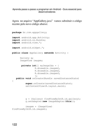 Aprenda passo a passo a programar em Android - Guia essecial para
                        desenvolvedores



Agora no arquivo “AppGallery.java” vamos substituir o código
recente pelo novo código abaixo:


package br.com.appgallery;

import android.app.Activity;
import android.os.Bundle;
import android.view.*;

import android.widget.*;

public class AppGallery extends Activity {

       Gallery g;
       ImageView imagem;

        private int[] myImageIds = {
                  R.drawable.imagem1,
                  R.drawable.imagem2,
                  R.drawable.imagem3,
                  };
    public void onCreate(Bundle savedInstanceState)
{
            super.onCreate(savedInstanceState);
            setContentView(R.layout.main);




            g = (Gallery) findViewById(R.id.gallery);
            g.setAdapter(new ImageAdapter(this));

          imagem = (ImageView)
findViewById(R.id.imagem);




122
 