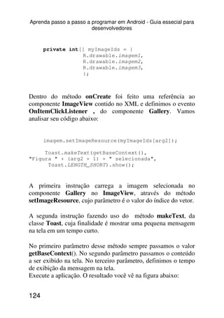 Aprenda passo a passo a programar em Android - Guia essecial para
                        desenvolvedores


      private int[] myImageIds = {
                  R.drawable.imagem1,
                  R.drawable.imagem2,
                  R.drawable.imagem3,
                  };



Dentro do método onCreate foi feito uma referência ao
componente ImageView contido no XML e definimos o evento
OnItemClickListener , do componente Gallery. Vamos
analisar seu código abaixo:


      imagem.setImageResource(myImageIds[arg2]);

     Toast.makeText(getBaseContext(),
"Figura " + (arg2 + 1) + " selecionada",
      Toast.LENGTH_SHORT).show();



A primeira instrução carrega a imagem selecionada no
componente Gallery no ImageView, através do método
setImageResource, cujo parâmetro é o valor do índice do vetor.

A segunda instrução fazendo uso do método makeText, da
classe Toast, cuja finalidade é mostrar uma pequena mensagem
na tela em um tempo curto.

No primeiro parâmetro desse método sempre passamos o valor
getBaseContext(). No segundo parâmetro passamos o conteúdo
a ser exibido na tela. No terceiro parâmetro, definimos o tempo
de exibição da mensagem na tela.
Execute a aplicação. O resultado você vê na figura abaixo:


124
 