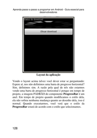 Aprenda passo a passo a programar em Android - Guia essecial para
                        desenvolvedores




                     Layout da aplicação

Vendo o layout acima talvez você dever estar se perguntando:
Espere aí, nos não definimos uma barra de progresso horizontal?
Sim, definimos sim. A razão pela qual de nós não estarmos
vendo uma barra de progresso horizontal é porque em tempo de
projeto, a imagem PADRÃO do componente ProgressBar é um
anel. Em tempo de projeto quando modificamos o estilo dela,
ela não sofreu nenhuma mudança quanto ao desenho dela, isso é
normal. Quando executarmos, você verá que o estilo da
ProgressBar estará de acordo com o estilo que selecionamos.




128
 