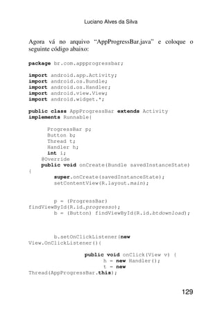 Luciano Alves da Silva


Agora vá no arquivo “AppProgressBar.java” e coloque o
seguinte código abaixo:

package br.com.appprogressbar;

import   android.app.Activity;
import   android.os.Bundle;
import   android.os.Handler;
import   android.view.View;
import   android.widget.*;

public class AppProgressBar extends Activity
implements Runnable{

      ProgressBar p;
      Button b;
      Thread t;
      Handler h;
      int i;
    @Override
    public void onCreate(Bundle savedInstanceState)
{
          super.onCreate(savedInstanceState);
          setContentView(R.layout.main);


        p = (ProgressBar)
findViewById(R.id.progresso);
        b = (Button) findViewById(R.id.btdownload);



        b.setOnClickListener(new
View.OnClickListener(){

                  public void onClick(View v) {
                        h = new Handler();
                        t = new
Thread(AppProgressBar.this);


                                                  129
 