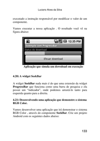 Luciano Alves da Silva


executado a instrução responsável por modificar o valor de um
componente.

Vamos executar a nossa aplicação . O resultado você vê na
figura abaixo:




        Aplicação que simula um download em execução


4.20) A widget SeekBar

A widget SeekBar nada mais é do que uma extensão da widget
ProgressBar que funciona como uma barra de pesquisa e ela
possui um “indicador”, onde podemos arrastá-lo tanto para
esquerda quanto para a direita.

4.21) Desenvolvendo uma aplicação que demonstre o sistema
RGB Color.

Vamos desenvolver uma aplicação que irá demonstrar o sistema
RGB Color , através do componente SeekBar. Crie um projeto
Android com os seguintes dados abaixo:




                                                        133
 