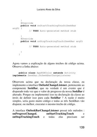 Luciano Alves da Silva



      }
      @Override
      public void onStartTrackingTouch(SeekBar
arg0) {
            // TODO Auto-generated method stub

         }
         @Override
         public void onStopTrackingTouch(SeekBar arg0)
{
              // TODO Auto-generated method stub

         }
     }


Agora vamos a explicação de alguns trechos de código acima.
Observe a linha abaixo:

    public class AppRGBColor extends Activity
implements SeekBar.OnSeekBarChangeListener

Observem acima que na declaração da nossa classe, eu
implemento a interface OnSeekChangeListener, pertencente ao
componente SeekBar, que na verdade é um evento que é
disparado toda vez que o valor de progresso da nossa SeekBar é
alterado. Porque eu implementei isso na declaração da classe ao
invés de definir isso para cada SeekBar ? A razão é muito
simples, seria gasto muito código e todas as três SeekBars vão
disparar, ou melhor, executar o mesmo trecho de código.

A interface OnSeekBarChangeListener possui três métodos :
onProgressChanged,       onStartTrackingTouch           e
onStopTrackingTouch e todas elas precisam ser


                                                          139
 