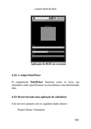 Luciano Alves da Silva




                 Aplicação de RGB em execução



4.22) A widget DatePicker

O componente DatePicker funciona como se fosse um
calendário onde especificamos ou consultamos uma determinada
data.


4.23) Desenvolvendo uma aplicação de calendário

Crie um novo projeto com os seguintes dados abaixo:

     Project Name: Calendario


                                                       141
 
