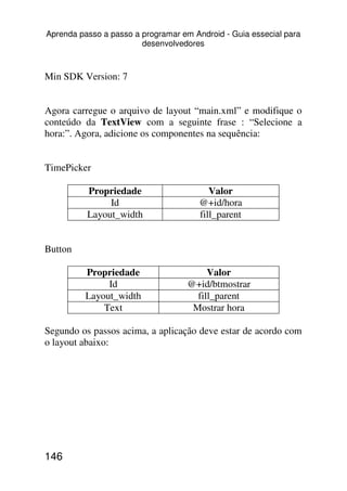 Aprenda passo a passo a programar em Android - Guia essecial para
                        desenvolvedores



Min SDK Version: 7


Agora carregue o arquivo de layout “main.xml” e modifique o
conteúdo da TextView com a seguinte frase : “Selecione a
hora:”. Agora, adicione os componentes na sequência:


TimePicker

          Propriedade                     Valor
               Id                      @+id/hora
          Layout_width                 fill_parent


Button

          Propriedade                    Valor
               Id                   @+id/btmostrar
          Layout_width                fill_parent
              Text                   Mostrar hora

Segundo os passos acima, a aplicação deve estar de acordo com
o layout abaixo:




146
 