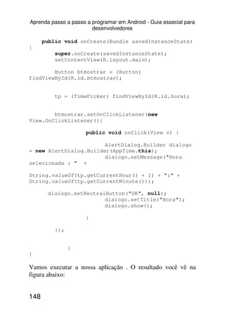 Aprenda passo a passo a programar em Android - Guia essecial para
                        desenvolvedores

      public void onCreate(Bundle savedInstanceState)
{
          super.onCreate(savedInstanceState);
          setContentView(R.layout.main);

        Button btmostrar = (Button)
findViewById(R.id.btmostrar);


          tp = (TimePicker) findViewById(R.id.hora);


        btmostrar.setOnClickListener(new
View.OnClickListener(){

                      public void onClick(View v) {

                        AlertDialog.Builder dialogo
= new AlertDialog.Builder(AppTime.this);
                        dialogo.setMessage("Hora
selecionada : " +

String.valueOf(tp.getCurrentHour() + 1) + ":" +
String.valueOf(tp.getCurrentMinute()));

       dialogo.setNeutralButton("OK", null);
                         dialogo.setTitle("Hora");
                         dialogo.show();

                      }

          });


                }
}

Vamos executar a nossa aplicação . O resultado você vê na
figura abaixo:


148
 