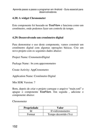 Aprenda passo a passo a programar em Android - Guia essecial para
                        desenvolvedores

4.28) A widget Chronometer

Este componente foi baseado no TextView e funciona como um
cronômetro, onde podemos fazer um controle de tempo.


4.29) Desenvolvendo um cronômetro digital

Para demonstrar o uso deste componente, vamos construir um
cronômetro digital com algumas operações básicas. Crie um
novo projeto com os seguintes dados abaixo:

Project Name: CronometroDigital

Package Name : br.com.appcronometro

Create Activity: AppCronometro

Application Name: Cronômetro Digital

Min SDK Version: 7

Bom, depois de criar o projeto carregue o arquivo “main.xml” e
apague o componente TextView. Em seguida , adicione o
componente abaixo:

Chronometer

          Propriedade                 Valor
              Id                  @+id/cronometro
            Format              Tempo decorrido (%s)



152
 