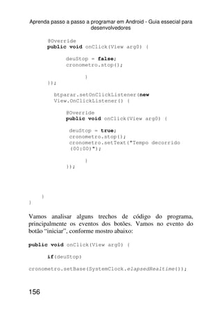 Aprenda passo a passo a programar em Android - Guia essecial para
                        desenvolvedores

          @Override
          public void onClick(View arg0) {

                deuStop = false;
                cronometro.stop();

                        }
          });

            btparar.setOnClickListener(new
            View.OnClickListener() {

                @Override
                public void onClick(View arg0) {

                 deuStop = true;
                 cronometro.stop();
                 cronometro.setText("Tempo decorrido
                 (00:00)");

                        }
                });




      }
}

Vamos analisar alguns trechos de código do programa,
principalmente os eventos dos botões. Vamos no evento do
botão “iniciar”, conforme mostro abaixo:

public void onClick(View arg0) {

          if(deuStop)

cronometro.setBase(SystemClock.elapsedRealtime());



156
 