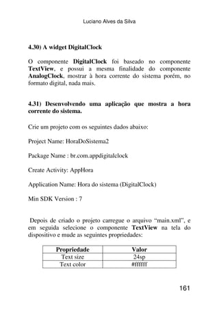 Luciano Alves da Silva




4.30) A widget DigitalClock

O componente DigitalClock foi baseado no componente
TextView, e possui a mesma finalidade do componente
AnalogClock, mostrar à hora corrente do sistema porém, no
formato digital, nada mais.


4.31) Desenvolvendo uma aplicação que mostra a hora
corrente do sistema.

Crie um projeto com os seguintes dados abaixo:

Project Name: HoraDoSistema2

Package Name : br.com.appdigitalclock

Create Activity: AppHora

Application Name: Hora do sistema (DigitalClock)

Min SDK Version : 7


 Depois de criado o projeto carregue o arquivo “main.xml”, e
em seguida selecione o componente TextView na tela do
dispositivo e mude as seguintes propriedades:

          Propriedade                     Valor
            Text size                      24sp
           Text color                     #ffffff


                                                       161
 