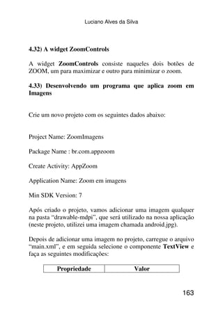 Luciano Alves da Silva




4.32) A widget ZoomControls

A widget ZoomControls consiste naqueles dois botões de
ZOOM, um para maximizar e outro para minimizar o zoom.

4.33) Desenvolvendo um programa que aplica zoom em
Imagens


Crie um novo projeto com os seguintes dados abaixo:


Project Name: ZoomImagens

Package Name : br.com.appzoom

Create Activity: AppZoom

Application Name: Zoom em imagens

Min SDK Version: 7

Após criado o projeto, vamos adicionar uma imagem qualquer
na pasta “drawable-mdpi”, que será utilizado na nossa aplicação
(neste projeto, utilizei uma imagem chamada android.jpg).

Depois de adicionar uma imagem no projeto, carregue o arquivo
“main.xml”, e em seguida selecione o componente TextView e
faça as seguintes modificações:

          Propriedade                    Valor


                                                          163
 