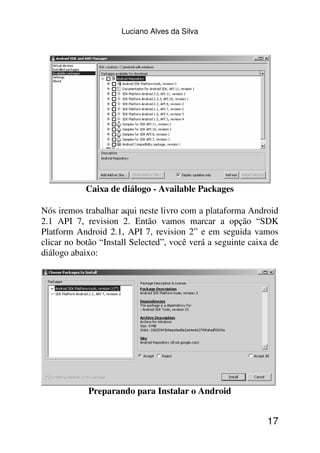 Luciano Alves da Silva




            Caixa de diálogo - Available Packages

Nós iremos trabalhar aqui neste livro com a plataforma Android
2.1 API 7, revision 2. Então vamos marcar a opção “SDK
Platform Android 2.1, API 7, revision 2” e em seguida vamos
clicar no botão “Install Selected”, você verá a seguinte caixa de
diálogo abaixo:




            Preparando para Instalar o Android


                                                             17
 