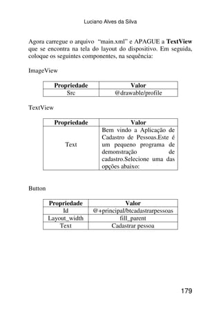 Luciano Alves da Silva


Agora carregue o arquivo “main.xml” e APAGUE a TextView
que se encontra na tela do layout do dispositivo. Em seguida,
coloque os seguintes componentes, na sequência:

ImageView

           Propriedade                  Valor
               Src                  @drawable/profile

TextView

           Propriedade                    Valor
                               Bem vindo a Aplicação de
                               Cadastro de Pessoas.Este é
              Text             um pequeno programa de
                               demonstração            de
                               cadastro.Selecione uma das
                               opções abaixo:


Button

         Propriedade                   Valor
              Id           @+principal/btcadastrarpessoas
         Layout_width               fill_parent
             Text                Cadastrar pessoa




                                                            179
 