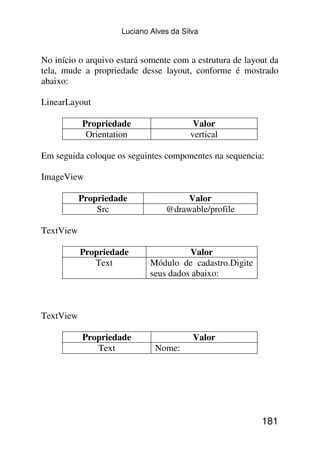 Luciano Alves da Silva


No início o arquivo estará somente com a estrutura de layout da
tela, mude a propriedade desse layout, conforme é mostrado
abaixo:

LinearLayout

           Propriedade                   Valor
            Orientation                 vertical

Em seguida coloque os seguintes componentes na sequencia:

ImageView

           Propriedade               Valor
               Src               @drawable/profile

TextView

           Propriedade                 Valor
              Text           Módulo de cadastro.Digite
                             seus dados abaixo:



TextView

           Propriedade                   Valor
              Text            Nome:




                                                          181
 