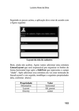 Luciano Alves da Silva




Seguindo os passos acima, a aplicação deve estar de acordo com
a figura seguinte:




                 Layout da tela de cadastro

Bom, ainda não acabou. Agora vamos adicionar uma estrutura
LinearLayout que será responsável por organizar os botões de
forma horizontal logo após a EditText que representa o campo
“idade”. Após adicionar essa estrutura ela vai estar nomeada de
linearLayout2 e em seguida, modifique a seguintes propriedades
dela, conforme abaixo:

          Propriedade                    Valor
           Orientation                horizontal
            Layout                    fill_parent
            Gravity                      center




                                                          183
 