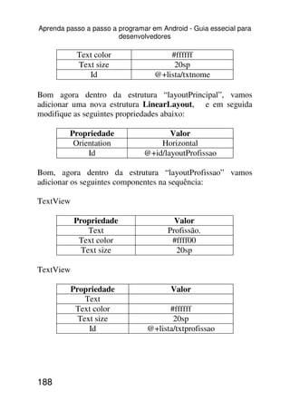 Aprenda passo a passo a programar em Android - Guia essecial para
                        desenvolvedores

           Text color                  #ffffff
           Text size                    20sp
              Id                   @+lista/txtnome

Bom agora dentro da estrutura “layoutPrincipal”, vamos
adicionar uma nova estrutura LinearLayout, e em seguida
modifique as seguintes propriedades abaixo:

         Propriedade                   Valor
          Orientation               Horizontal
              Id                @+id/layoutProfissao

Bom, agora dentro da estrutura “layoutProfissao” vamos
adicionar os seguintes componentes na sequência:

TextView

           Propriedade                   Valor
               Text                    Profissão.
            Text color                  #ffff00
             Text size                   20sp

TextView

         Propriedade                    Valor
             Text
          Text color                   #ffffff
           Text size                    20sp
              Id                 @+lista/txtprofissao




188
 