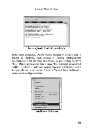 Luciano Alves da Silva




              Instalação do Android concluída

Uma etapa concluída. Agora vamos instalar o Eclipse com o
plugin do Android. Para instalar o Eclipse simplesmente
descompacte-o em um local apropriado, de preferência no drive
“C:”. Depois disso copie para o drive “C:” o plugin do Android
“ADT-10.0.1.zip”. Feito isso vamos executar o Eclipse. Com o
Eclipse aberto na no menu “Help” / “Install New Software”,
como mostra a figura abaixo:




                    Install New Software



                                                             19
 