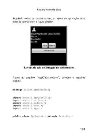Luciano Alves da Silva


Seguindo todos os passos acima, o layout da aplicação deve
estar de acordo com a figura abaixo:




          Layout da tela de listagem de cadastrados


Agora no arquivo “AppCadastro.java”, coloque o seguinte
código:


package br.com.appcadastro;


import   android.app.Activity;
import   android.os.Bundle;
import   android.widget.*;
import   android.view.*;
import   android.app.*;


public class AppCadastro extends Activity {




                                                      191
 