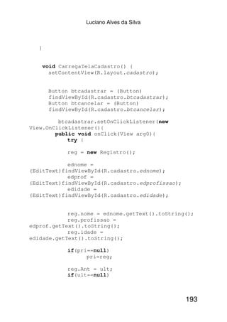 Luciano Alves da Silva



   }


       void CarregaTelaCadastro() {
         setContentView(R.layout.cadastro);


        Button btcadastrar = (Button)
        findViewById(R.cadastro.btcadastrar);
        Button btcancelar = (Button)
        findViewById(R.cadastro.btcancelar);

         btcadastrar.setOnClickListener(new
View.OnClickListener(){
        public void onClick(View arg0){
            try {

              reg = new Registro();

            ednome =
(EditText)findViewById(R.cadastro.ednome);
            edprof =
(EditText)findViewById(R.cadastro.edprofissao);
            edidade =
(EditText)findViewById(R.cadastro.edidade);


            reg.nome = ednome.getText().toString();
            reg.profissao =
edprof.getText().toString();
            reg.idade =
edidade.getText().toString();

              if(pri==null)
                    pri=reg;

              reg.Ant = ult;
              if(ult==null)



                                                  193
 