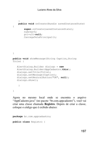 Luciano Alves da Silva



     }
     public void onCreate(Bundle savedInstanceState)
{
         super.onCreate(savedInstanceState);
         numreg=0;
         pri=ult=null;
         CarregaTelaPrincipal();




}

public void showMessage(String Caption,String
Title) {

    AlertDialog.Builder dialogo = new
    AlertDialog.Builder(AppCadastro.this);
    dialogo.setTitle(Title);
    dialogo.setMessage(Caption);
    dialogo.setNeutralButton("OK", null);
    dialogo.show();

     }

}

Agora no mesmo local onde se encontra o arquivo
“AppCadastro.java” (no pacote “br.com.appcadastro”), você vai
criar uma classe chamada Registro. Depois de criar a classe,
coloque o código que é exibido abaixo:


package br.com.appcadastro;

public class Registro {



                                                        197
 