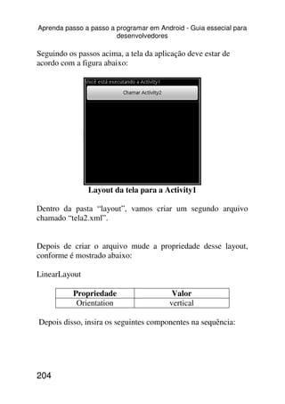 Aprenda passo a passo a programar em Android - Guia essecial para
                        desenvolvedores

Seguindo os passos acima, a tela da aplicação deve estar de
acordo com a figura abaixo:




               Layout da tela para a Activity1

Dentro da pasta “layout”, vamos criar um segundo arquivo
chamado “tela2.xml”.


Depois de criar o arquivo mude a propriedade desse layout,
conforme é mostrado abaixo:

LinearLayout

           Propriedade                   Valor
            Orientation                 vertical

Depois disso, insira os seguintes componentes na sequência:




204
 