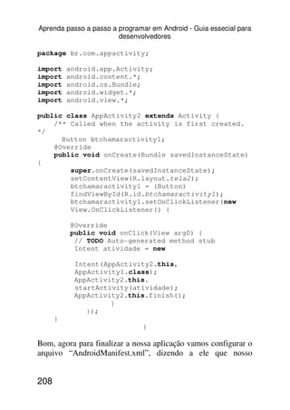 Aprenda passo a passo a programar em Android - Guia essecial para
                        desenvolvedores

package br.com.appactivity;

import    android.app.Activity;
import    android.content.*;
import    android.os.Bundle;
import    android.widget.*;
import    android.view.*;

public class AppActivity2 extends Activity {
    /** Called when the activity is first created.
*/
      Button btchamaractivity1;
    @Override
    public void onCreate(Bundle savedInstanceState)
{
        super.onCreate(savedInstanceState);
        setContentView(R.layout.tela2);
        btchamaractivity1 = (Button)
        findViewById(R.id.btchamaractivity1);
        btchamaractivity1.setOnClickListener(new
        View.OnClickListener() {

          @Override
          public void onClick(View arg0) {
           // TODO Auto-generated method stub
           Intent atividade = new

           Intent(AppActivity2.this,
           AppActivity1.class);
           AppActivity2.this.
           startActivity(atividade);
           AppActivity2.this.finish();
                    }
              });
      }
                               }

Bom, agora para finalizar a nossa aplicação vamos configurar o
arquivo “AndroidManifest.xml”, dizendo a ele que nosso


208
 