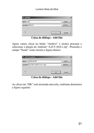 Luciano Alves da Silva




                Caixa de diálogo - Add Site

Agora vamos clicar no botão “Archive” e iremos procurar e
selecionar o plugin do Android “A.D.T-10.0.1.zip”. Preencha o
campo “Name” como mostra a figura abaixo:




                Caixa de diálogo - Add Site

Ao clicar em “OK” será mostrada uma tela, conforme demonstra
a figura seguinte:




                                                          21
 