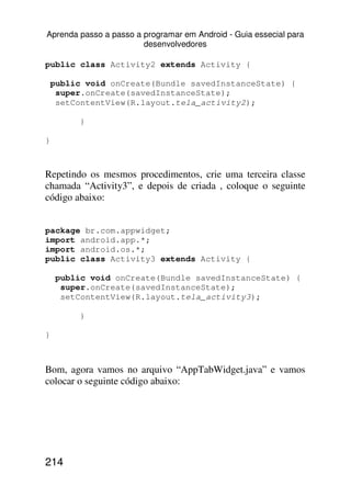 Aprenda passo a passo a programar em Android - Guia essecial para
                        desenvolvedores

public class Activity2 extends Activity {

    public void onCreate(Bundle savedInstanceState) {
     super.onCreate(savedInstanceState);
     setContentView(R.layout.tela_activity2);

         }

}



Repetindo os mesmos procedimentos, crie uma terceira classe
chamada “Activity3”, e depois de criada , coloque o seguinte
código abaixo:


package br.com.appwidget;
import android.app.*;
import android.os.*;
public class Activity3 extends Activity {

     public void onCreate(Bundle savedInstanceState) {
      super.onCreate(savedInstanceState);
      setContentView(R.layout.tela_activity3);

         }

}



Bom, agora vamos no arquivo “AppTabWidget.java” e vamos
colocar o seguinte código abaixo:




214
 