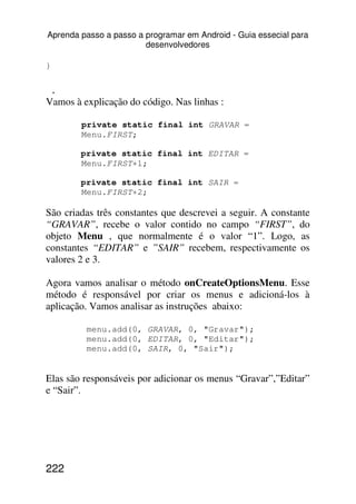 Aprenda passo a passo a programar em Android - Guia essecial para
                        desenvolvedores

}

    .
Vamos à explicação do código. Nas linhas :

        private static final int GRAVAR =
        Menu.FIRST;

        private static final int EDITAR =
        Menu.FIRST+1;

        private static final int SAIR =
        Menu.FIRST+2;

São criadas três constantes que descrevei a seguir. A constante
“GRAVAR”, recebe o valor contido no campo “FIRST”, do
objeto Menu , que normalmente é o valor “1”. Logo, as
constantes “EDITAR” e ”SAIR” recebem, respectivamente os
valores 2 e 3.

Agora vamos analisar o método onCreateOptionsMenu. Esse
método é responsável por criar os menus e adicioná-los à
aplicação. Vamos analisar as instruções abaixo:

         menu.add(0, GRAVAR, 0, "Gravar");
         menu.add(0, EDITAR, 0, "Editar");
         menu.add(0, SAIR, 0, "Sair");


Elas são responsáveis por adicionar os menus “Gravar”,”Editar”
e “Sair”.




222
 