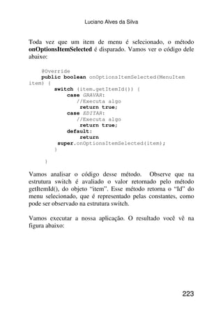 Luciano Alves da Silva


Toda vez que um item de menu é selecionado, o método
onOptionsItemSelected é disparado. Vamos ver o código dele
abaixo:

    @Override
    public boolean onOptionsItemSelected(MenuItem
item) {
        switch (item.getItemId()) {
             case GRAVAR:
                //Executa algo
                 return true;
             case EDITAR:
                //Executa algo
                 return true;
             default:
                 return
          super.onOptionsItemSelected(item);
        }

     }

Vamos analisar o código desse método. Observe que na
estrutura switch é avaliado o valor retornado pelo método
getItemId(), do objeto “item”. Esse método retorna o “Id” do
menu selecionado, que é representado pelas constantes, como
pode ser observado na estrutura switch.

Vamos executar a nossa aplicação. O resultado você vê na
figura abaixo:




                                                       223
 