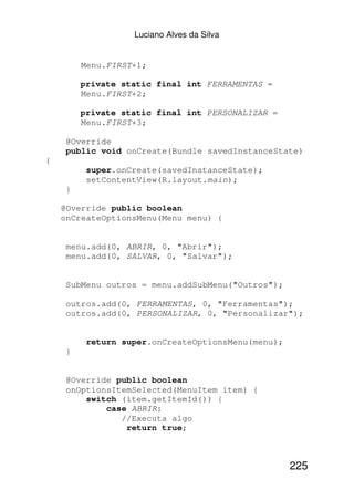 Luciano Alves da Silva


         Menu.FIRST+1;

         private static final int FERRAMENTAS =
         Menu.FIRST+2;

         private static final int PERSONALIZAR =
         Menu.FIRST+3;

     @Override
     public void onCreate(Bundle savedInstanceState)
{
          super.onCreate(savedInstanceState);
          setContentView(R.layout.main);
     }

    @Override public boolean
    onCreateOptionsMenu(Menu menu) {


     menu.add(0, ABRIR, 0, "Abrir");
     menu.add(0, SALVAR, 0, "Salvar");


     SubMenu outros = menu.addSubMenu("Outros");

     outros.add(0, FERRAMENTAS, 0, "Ferramentas");
     outros.add(0, PERSONALIZAR, 0, "Personalizar");


          return super.onCreateOptionsMenu(menu);
     }


     @Override public boolean
     onOptionsItemSelected(MenuItem item) {
         switch (item.getItemId()) {
             case ABRIR:
                //Executa algo
                 return true;



                                                    225
 