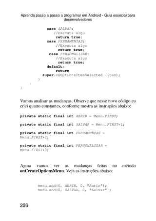Aprenda passo a passo a programar em Android - Guia essecial para
                        desenvolvedores

                case SALVAR:
                   //Executa algo
                    return true;
                case FERRAMENTAS:
                    //Executa algo
                     return true;
                 case PERSONALIZAR:
                    //Executa algo
                     return true;
                default:
                    return
              super.onOptionsItemSelected (item);
          }
      }
}


Vamos analisar as mudanças. Observe que nesse novo código eu
criei quatro constantes, conforme mostra as instruções abaixo:

private static final int ABRIR = Menu.FIRST;

private static final int SALVAR = Menu.FIRST+1;

private static final int FERRAMENTAS =
Menu.FIRST+2;

private static final int PERSONALIZAR =
Menu.FIRST+3;



Agora vamos ver as mudanças feitas no                    método
onCreateOptionsMenu. Veja as instruções abaixo:


          menu.add(0, ABRIR, 0, "Abrir");
          menu.add(0, SALVAR, 0, "Salvar");



226
 