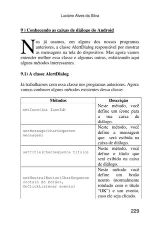 Luciano Alves da Silva


9 ) Conhecendo as caixas de diálogo do Android



N       os já usamos, em alguns dos nossos programas
        anteriores, a classe AlertDialog responsável por mostrar
        as mensagens na tela do dispositivo. Mas agora vamos
entender melhor essa classe e algumas outras, enfatizando aqui
alguns métodos interessantes.

9.1) A classe AlertDialog

Já trabalhamos com essa classe nos programas anteriores. Agora
vamos conhecer alguns métodos existentes dessa classe:

               Métodos                          Descrição
                                          Neste método, você
 setIcon(int IconId)                      define um ícone para
                                          a sua caixa de
                                          diálogo.
                                          Neste método, você
 setMessage(CharSequence                  define a mensagem
 mensagem)
                                          que será exibida na
                                          caixa de diálogo.
                                          Neste método, você
 setTitle(CharSequence titulo)            define o título que
                                          será exibido na caixa
                                          de diálogo.
                                          Neste método você
                                          define    um      botão
 setNeutralButton(CharSequence
 <rotulo do botão>,                       neutro (normalmente
 OnClickListener evento)                  rotulado com o título
                                          “OK”) e um evento,
                                          caso ele seja clicado.


                                                            229
 