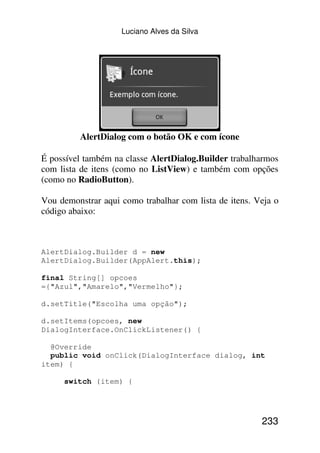 Luciano Alves da Silva




          AlertDialog com o botão OK e com ícone

É possível também na classe AlertDialog.Builder trabalharmos
com lista de itens (como no ListView) e também com opções
(como no RadioButton).

Vou demonstrar aqui como trabalhar com lista de itens. Veja o
código abaixo:



AlertDialog.Builder d = new
AlertDialog.Builder(AppAlert.this);

final String[] opcoes
={"Azul","Amarelo","Vermelho"};

d.setTitle("Escolha uma opção");

d.setItems(opcoes, new
DialogInterface.OnClickListener() {

  @Override
  public void onClick(DialogInterface dialog, int
item) {

     switch (item) {




                                                        233
 
