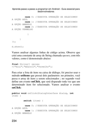 Aprenda passo a passo a programar em Android - Guia essecial para
                        desenvolvedores

          case 0: //EXECUTA OPERAÇÃO SE SELECIONOU
A OPÇÃO AZUL
          case 1: //EXECUTA OPERAÇÃO SE SELECIONOU
A OPÇÃO AMARELO
          case 2: //EXECUTA OPERAÇÃO SE SELECIONOU
A OPÇÃO VERMELHO

               }

       }
});

d.show();

Vamos analisar algumas linhas de código acima. Observe que
criei uma constante de array de String chamada opcoes, com três
valores, como é demonstrado abaixo:

final String[] opcoes
={"Azul","Amarelo","Vermelho"};

Para criar a lista de itens na caixa de diálogo, foi preciso usar o
método setItems que possui dois parâmetros :no primeiro, você
passa o array de itens a serem selecionados ; no segundo você
define um evento onClick, que será disparado toda vez que um
determinado item for selecionado. Vamos analisar o evento
onClick:

public void onClick(DialogInterface dialog, int
item) {

           switch (item) {

          case 0: //EXECUTA OPERAÇÃO SE SELECIONOU
A OPÇÃO AZUL
          case 1: //EXECUTA OPERAÇÃO SE SELECIONOU
A OPÇÃO AMARELO


234
 