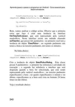 Aprenda passo a passo a programar em Android - Guia essecial para
                        desenvolvedores


      TimePickerDialog tp = new TimePickerDialog
(AppAlert.this,mudarHora,10,10,false);

       tp.setTitle("Selecione a hora");

       tp.show();

Bom, vamos analisar o código acima. Observe que a primeira
coisa que faço é criar uma instância da interface
OnTimeSetListener, que será representado pela variável
mudarHora. Nesta interface existe um método chamado
onTimeSet, que possui três parâmetros : no primeiro você tem a
instância do objeto TimePicker ; no segundo parâmetro nós
temos a hora e no terceiro parâmetro, nós temos os minutos.

      Na linha abaixo:

    TimePickerDialog tp = new TimePickerDialog
(AppAlert.this,mudarHora,10,10,false);

Crio a instância do objeto DatePickerDialog. Esta classe
possui 5 parâmetrros : o primeiro faz referencia à atividade em
execução ; o segundo faz referência a interface que será
disparada quando a hora for selecionada, que está sendo
representada pela variável mudarHora ; no terceiro parâmetro
especificamos a hora ; no quarto especificamos o minuto e no
último, especificamos se a hora será vista no formato 24 horas
(true) ou não (false).

Veja o resultado abaixo:




240
 