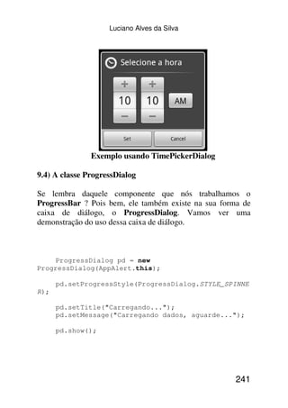 Luciano Alves da Silva




               Exemplo usando TimePickerDialog

9.4) A classe ProgressDialog

Se lembra daquele componente que nós trabalhamos o
ProgressBar ? Pois bem, ele também existe na sua forma de
caixa de diálogo, o ProgressDialog. Vamos ver uma
demonstração do uso dessa caixa de diálogo.



    ProgressDialog pd = new
ProgressDialog(AppAlert.this);

      pd.setProgressStyle(ProgressDialog.STYLE_SPINNE
R);

      pd.setTitle("Carregando...");
      pd.setMessage("Carregando dados, aguarde...");

      pd.show();




                                                     241
 