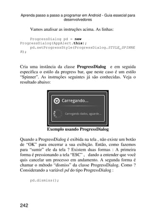 Aprenda passo a passo a programar em Android - Guia essecial para
                        desenvolvedores

      Vamos analisar as instruções acima. As linhas:

    ProgressDialog pd = new
ProgressDialog(AppAlert.this);
    pd.setProgressStyle(ProgressDialog.STYLE_SPINNE
R);



Cria uma instância da classe ProgressDialog e em seguida
especifica o estilo da progress bar, que neste caso é um estilo
“Spinner”. As instruções seguintes já são conhecidas. Veja o
resultado abaixo:




               Exemplo usando ProgressDialog

Quando a ProgressDialog é exibida na tela , não existe um botão
de “OK” para encerrar a sua exibição. Então, como fazemos
para “sumir” ele da tela ? Existem duas formas : A primeira
forma é pressionando a tela “ESC” , dando a entender que você
quis cancelar um processo em andamento. A segunda forma é
chamar o método “dismiss” da classe ProgressDialog. Como ?
Considerando a variável pd do tipo ProgressDialog :

      pd.dismiss();




242
 
