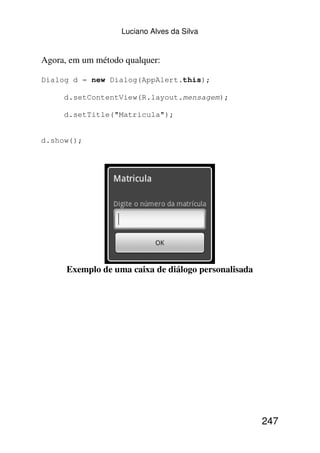 Luciano Alves da Silva


Agora, em um método qualquer:

Dialog d = new Dialog(AppAlert.this);

     d.setContentView(R.layout.mensagem);

     d.setTitle("Matricula");


d.show();




      Exemplo de uma caixa de diálogo personalisada




                                                      247
 