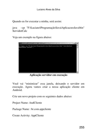 Luciano Alves da Silva




Quando eu for executar a minha, será assim:

java –cp "F:LucianoProgramaçãoJavaAplicacoesJavabin"
ServidorCalc

Veja um exemplo na figura abaixo:




              Aplicação servidor em execução


Você vai “minimizar” essa janela, deixando o servidor em
execução. Agora vamos criar a nossa aplicação cliente em
Android.

Crie um novo projeto com os seguintes dados abaixo:

Project Name: AndCliente

Package Name : br.com.appcliente

Create Activity: AppCliente



                                                      255
 