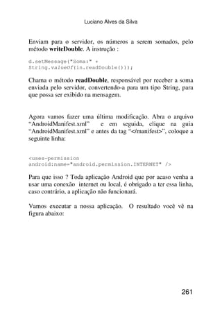 Luciano Alves da Silva


Enviam para o servidor, os números a serem somados, pelo
método writeDouble. A instrução :
d.setMessage("Soma:" +
String.valueOf(in.readDouble()));

Chama o método readDouble, responsável por receber a soma
enviada pelo servidor, convertendo-a para um tipo String, para
que possa ser exibido na mensagem.


Agora vamos fazer uma última modificação. Abra o arquivo
“AndroidManifest.xml”     e em seguida, clique na guia
“AndroidManifest.xml” e antes da tag “</manifest>”, coloque a
seguinte linha:


<uses-permission
android:name="android.permission.INTERNET" />

Para que isso ? Toda aplicação Android que por acaso venha a
usar uma conexão internet ou local, é obrigado a ter essa linha,
caso contrário, a aplicação não funcionará.

Vamos executar a nossa aplicação. O resultado você vê na
figura abaixo:




                                                           261
 