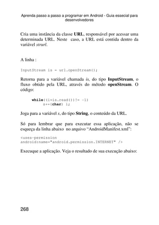 Aprenda passo a passo a programar em Android - Guia essecial para
                        desenvolvedores


Cria uma instância da classe URL, responsável por acessar uma
determinada URL. Neste caso, a URL está contida dentro da
variável strurl.


A linha :

InputStream is = url.openStream();

Retorna para a variável chamada is, do tipo InputStream, o
fluxo obtido pela URL, através do método openStream. O
código:

      while((i=is.read())!= -1)
           s+=(char) i;

Joga para a variável s, do tipo String, o conteúdo da URL.

Só para lembrar que para executar essa aplicação, não se
esqueça da linha abaixo no arquivo “AndroidManifest.xml”:
<uses-permission
android:name="android.permission.INTERNET" />

Execuque a aplicação. Veja o resultado de sua execução abaixo:




268
 