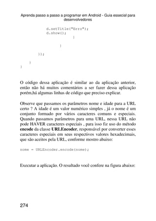 Aprenda passo a passo a programar em Android - Guia essecial para
                        desenvolvedores

                d.setTitle("Erro");
                d.show();
                            }

                      }

          });

      }
}



O código dessa aplicação é similar ao da aplicação anterior,
então não há muitos comentários a ser fazer dessa aplicação
porém,há algumas linhas de código que preciso explicar.

Observe que passamos os parâmetros nome e idade para a URL
certo ? A idade é um valor numérico simples , já o nome é um
conjunto formado por vários caracteres comuns e especiais.
Quando passamos parâmetros para uma URL, nessa URL não
pode HAVER caracteres especiais , para isso fiz uso do método
encode da classe URLEncoder, responsável por converter esses
caracteres especiais em seus respectivos valores hexadecimais,
que são aceitos pela URL, conforme mostro abaixo:

nome = URLEncoder.encode(nome);



Executar a aplicação. O resultado você confere na figura abaixo:




274
 