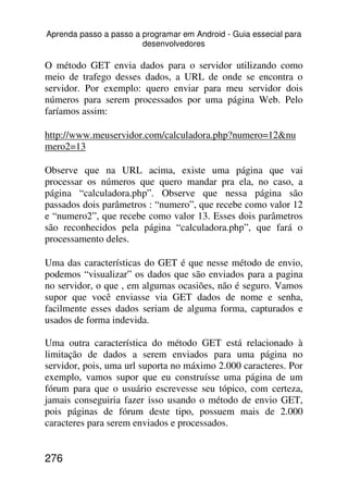 Aprenda passo a passo a programar em Android - Guia essecial para
                        desenvolvedores

O método GET envia dados para o servidor utilizando como
meio de trafego desses dados, a URL de onde se encontra o
servidor. Por exemplo: quero enviar para meu servidor dois
números para serem processados por uma página Web. Pelo
faríamos assim:

http://www.meuservidor.com/calculadora.php?numero=12&nu
mero2=13

Observe que na URL acima, existe uma página que vai
processar os números que quero mandar pra ela, no caso, a
página “calculadora.php”. Observe que nessa página são
passados dois parâmetros : “numero”, que recebe como valor 12
e “numero2”, que recebe como valor 13. Esses dois parâmetros
são reconhecidos pela página “calculadora.php”, que fará o
processamento deles.

Uma das características do GET é que nesse método de envio,
podemos “visualizar” os dados que são enviados para a pagina
no servidor, o que , em algumas ocasiões, não é seguro. Vamos
supor que você enviasse via GET dados de nome e senha,
facilmente esses dados seriam de alguma forma, capturados e
usados de forma indevida.

Uma outra característica do método GET está relacionado à
limitação de dados a serem enviados para uma página no
servidor, pois, uma url suporta no máximo 2.000 caracteres. Por
exemplo, vamos supor que eu construísse uma página de um
fórum para que o usuário escrevesse seu tópico, com certeza,
jamais conseguiria fazer isso usando o método de envio GET,
pois páginas de fórum deste tipo, possuem mais de 2.000
caracteres para serem enviados e processados.


276
 