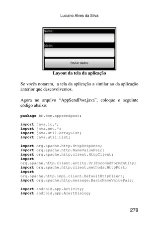 Luciano Alves da Silva




                 Layout da tela da aplicação

Se vocês notaram, a tela da aplicação a similar ao da aplicação
anterior que desenvolvemos.

Agora no arquivo “AppSendPost.java”, coloque o seguinte
código abaixo:

package br.com.appsendpost;

import   java.io.*;
import   java.net.*;
import   java.util.ArrayList;
import   java.util.List;

import org.apache.http.HttpResponse;
import org.apache.http.NameValuePair;
import org.apache.http.client.HttpClient;
import
org.apache.http.client.entity.UrlEncodedFormEntity;
import org.apache.http.client.methods.HttpPost;
import
org.apache.http.impl.client.DefaultHttpClient;
import org.apache.http.message.BasicNameValuePair;

import android.app.Activity;
import android.app.AlertDialog;



                                                          279
 